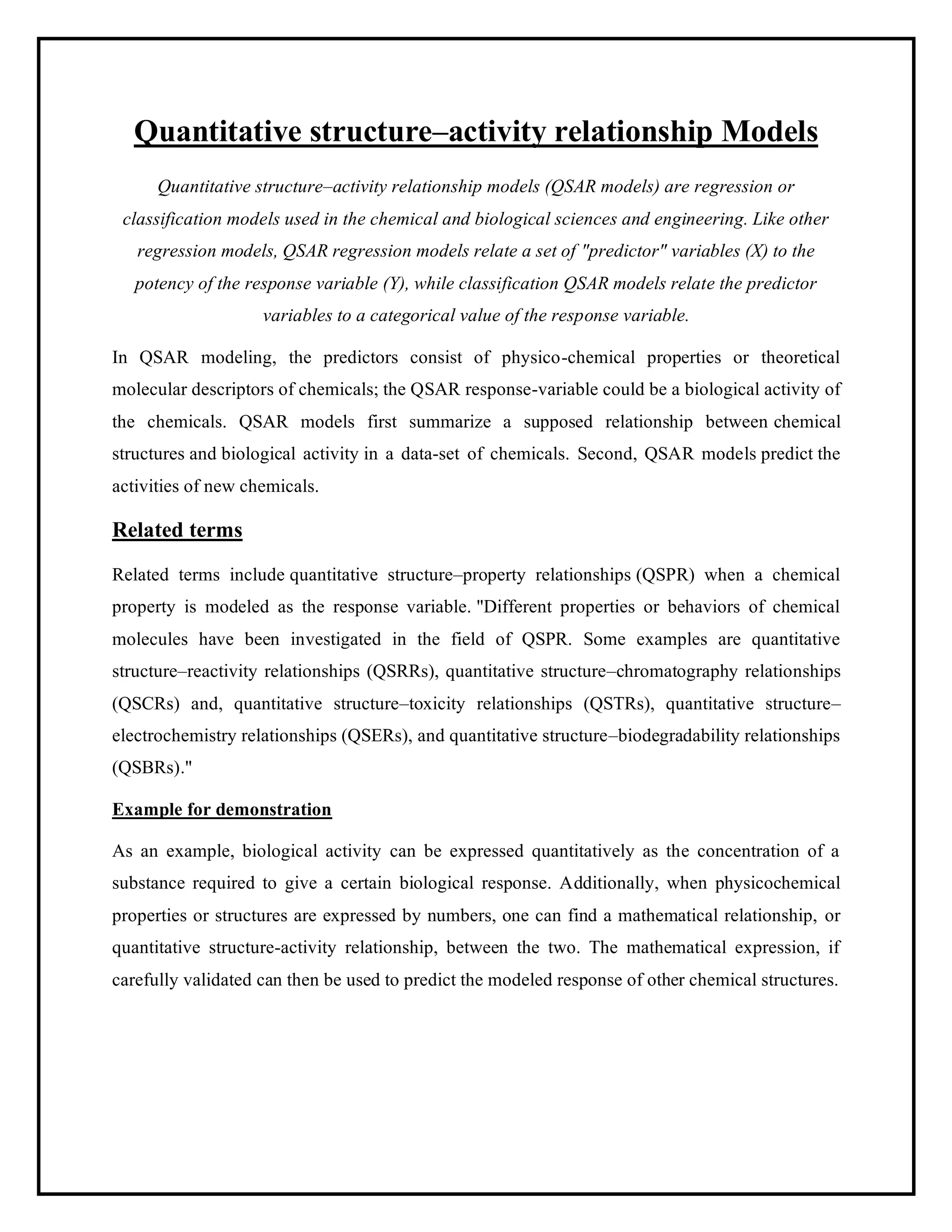 Quantitative structure–activity relationship Models
Quantitative structure–activity relationship models (QSAR models) are regression or
classification models used in the chemical and biological sciences and engineering. Like other
regression models, QSAR regression models relate a set of "predictor" variables (X) to the
potency of the response variable (Y), while classification QSAR models relate the predictor
variables to a categorical value of the response variable.
In QSAR modeling, the predictors consist of physico-chemical properties or theoretical
molecular descriptors of chemicals; the QSAR response-variable could be a biological activity of
the chemicals. QSAR models first summarize a supposed relationship between chemical
structures and biological activity in a data-set of chemicals. Second, QSAR models predict the
activities of new chemicals.
Related terms
Related terms include quantitative structure–property relationships (QSPR) when a chemical
property is modeled as the response variable. "Different properties or behaviors of chemical
molecules have been investigated in the field of QSPR. Some examples are quantitative
structure–reactivity relationships (QSRRs), quantitative structure–chromatography relationships
(QSCRs) and, quantitative structure–toxicity relationships (QSTRs), quantitative structure–
electrochemistry relationships (QSERs), and quantitative structure–biodegradability relationships
(QSBRs)."
Example for demonstration
As an example, biological activity can be expressed quantitatively as the concentration of a
substance required to give a certain biological response. Additionally, when physicochemical
properties or structures are expressed by numbers, one can find a mathematical relationship, or
quantitative structure-activity relationship, between the two. The mathematical expression, if
carefully validated can then be used to predict the modeled response of other chemical structures.
 