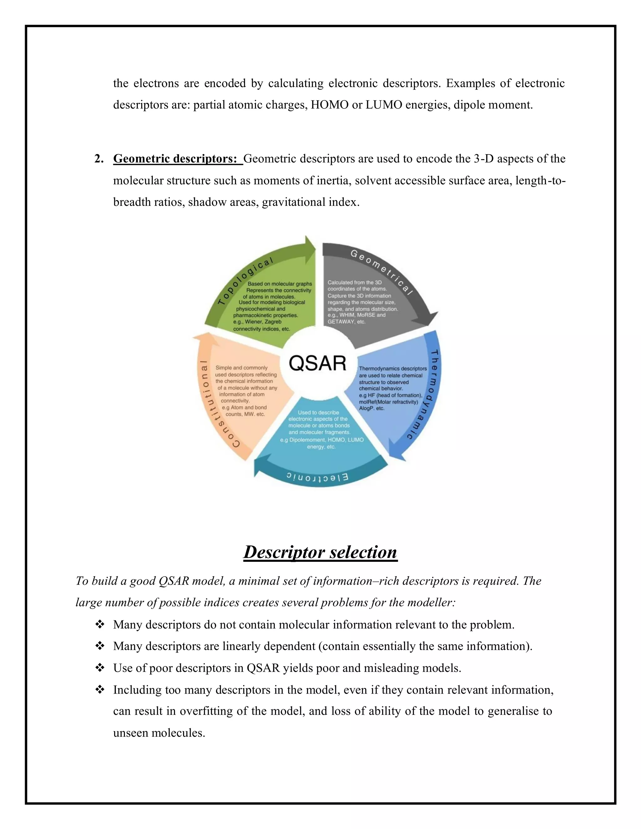 the electrons are encoded by calculating electronic descriptors. Examples of electronic
descriptors are: partial atomic charges, HOMO or LUMO energies, dipole moment.
2. Geometric descriptors: Geometric descriptors are used to encode the 3-D aspects of the
molecular structure such as moments of inertia, solvent accessible surface area, length-to-
breadth ratios, shadow areas, gravitational index.
Descriptor selection
To build a good QSAR model, a minimal set of information–rich descriptors is required. The
large number of possible indices creates several problems for the modeller:
❖ Many descriptors do not contain molecular information relevant to the problem.
❖ Many descriptors are linearly dependent (contain essentially the same information).
❖ Use of poor descriptors in QSAR yields poor and misleading models.
❖ Including too many descriptors in the model, even if they contain relevant information,
can result in overfitting of the model, and loss of ability of the model to generalise to
unseen molecules.
 