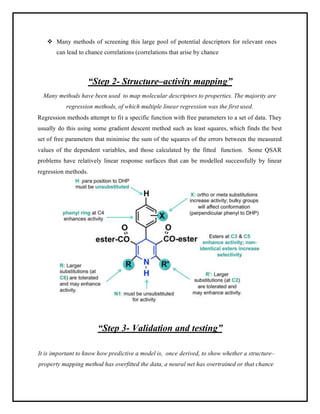 ❖ Many methods of screening this large pool of potential descriptors for relevant ones
can lead to chance correlations (correlations that arise by chance
“Step 2- Structure–activity mapping”
Many methods have been used to map molecular descriptors to properties. The majority are
regression methods, of which multiple linear regression was the first used.
Regression methods attempt to fit a specific function with free parameters to a set of data. They
usually do this using some gradient descent method such as least squares, which finds the best
set of free parameters that minimise the sum of the squares of the errors between the measured
values of the dependent variables, and those calculated by the fitted function. Some QSAR
problems have relatively linear response surfaces that can be modelled successfully by linear
regression methods.
“Step 3- Validation and testing”
It is important to know how predictive a model is, once derived, to show whether a structure–
property mapping method has overfitted the data, a neural net has overtrained or that chance
 