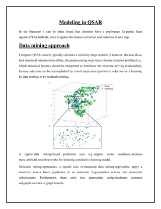 Modeling in QSAR
In the literature it can be often found that chemists have a preference for partial least
squares (PLS) methods, since it applies the feature extraction and induction in one step.
Data mining approach
Computer QSAR models typically calculate a relatively large number of features. Because those
lack structural interpretation ability, the preprocessing steps face a feature selection problem (i.e.,
which structural features should be interpreted to determine the structure-activity relationship).
Feature selection can be accomplished by visual inspection (qualitative selection by a human);
by data mining; or by molecule mining.
A typical data mining based prediction uses e.g. support vector machines, decision
trees, artificial neural networks for inducing a predictive learning model.
Molecule mining approaches, a special case of structured data mining approaches, apply a
similarity matrix based prediction or an automatic fragmentation scheme into molecular
substructures. Furthermore, there exist also approaches using maximum common
subgraph searches or graph kernels.
 