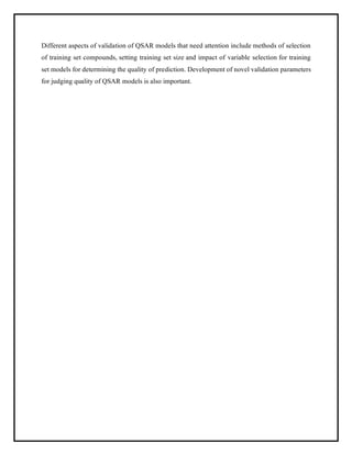Different aspects of validation of QSAR models that need attention include methods of selection
of training set compounds, setting training set size and impact of variable selection for training
set models for determining the quality of prediction. Development of novel validation parameters
for judging quality of QSAR models is also important.
 