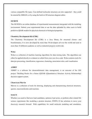 various compatible file types. User-defined molecular structures are also supported – they could
be entered by SMILES, or by using the built-in 2D structure diagram editor.
OCHEM
The OCHEM is an online database of experimental measurements intergrated with the modeling
environment. Submit your experimental data or use the data uploaded by other users to build
predictive QSAR models for physical-chemical or biological properties.
Chemistry Development Kit (CDK)
The Chemistry Development Kit (CDK) is a Java library for structural chemo- and
bioinformatics. It is now developed by more than 50 developers all over the world and used in
more than 10 different academic as well as industrial projects world wide.
Weka
Weka is a collection of machine learning algorithms for data mining tasks. The algorithms can
either be applied directly to a dataset or called from your own Java code. Weka contains tools for
data pre-processing, classification, regression, clustering, association rules, and visualization
AMBIT
AMBIT is a software for chemoinformatic data management, is an outcome of the LRI
project: ’Building blocks for a future (Q)SAR ((Quantitative) Structure Activity Relationship)
decision support system.
ChemAxon Marvin
Marvin is a collection of tools for drawing, displaying and characterizing chemical structures,
queries, macromolecules and reactions.
Sybyl-X
Whether you need to find new lead candidates, optimize lead series, or perform other related life
science experiments like modeling a protein structure, SYBYL-X has solutions to move your
discovery research forward. With capabilities for small molecule modeling and simulation,
 