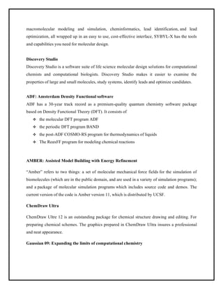 macromolecular modeling and simulation, cheminformatics, lead identification, and lead
optimization, all wrapped up in an easy to use, cost-effective interface, SYBYL-X has the tools
and capabilities you need for molecular design.
Discovery Studio
Discovery Studio is a software suite of life science molecular design solutions for computational
chemists and computational biologists. Discovery Studio makes it easier to examine the
properties of large and small molecules, study systems, identify leads and optimize candidates.
ADF: Amsterdam Density Functional software
ADF has a 30-year track record as a premium-quality quantum chemistry software package
based on Density Functional Theory (DFT). It consists of
❖ the molecular DFT program ADF
❖ the periodic DFT program BAND
❖ the post-ADF COSMO-RS program for thermodynamics of liquids
❖ The ReaxFF program for modeling chemical reactions
AMBER: Assisted Model Building with Energy Refinement
“Amber” refers to two things: a set of molecular mechanical force fields for the simulation of
biomolecules (which are in the public domain, and are used in a variety of simulation programs);
and a package of molecular simulation programs which includes source code and demos. The
current version of the code is Amber version 11, which is distributed by UCSF.
ChemDraw Ultra
ChemDraw Ultre 12 is an outstanding package for chemical structure drawing and editing. For
preparing chemical schemes. The graphics prepared in ChemDraw Ultra insures a professional
and neat appearance.
Gaussian 09: Expanding the limits of computational chemistry
 