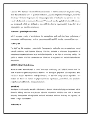 Gaussian 09 is the latest version of the Gaussian series of electronic structure programs. Starting
from the fundamental laws of quantum mechanics, Gaussian 09 predicts the energies, molecular
structures, vibrational frequencies and molecular properties of molecules and reactions in a wide
variety of chemical environments. Gaussian 09’s models can be applied to both stable species
and compounds which are difficult or impossible to observe experimentally (e.g., short-lived
intermediates and transition structures).
Molecular Operating Environment
MOE provides a suite of applications for manipulating and analyzing large collections of
compounds, building property models, consensus models and SD pipeline command line tools.
MolProp Tk
The MolProp TK provides a customizable framework for molecular property calculation geared
towards enabling rapid database filtering. Filtering attempts to eliminate inappropriate or
undesirable compounds from a large set before beginning to use them in modelling studies. The
goal is to remove all of the compounds that should not be suggested to a medicinal chemist as a
potential hit.
ADMEWORKS ModelBuilder
ADMEWORKS ModelBuilder is a tool dedicated for building QSAR/QSPR models that can
later be used for predicting various chemical and biological properties of compounds. Two
classes of models (Qualitative and Quantitative) can be built using various algorithms. The
models are based on values of physicochemical, topological, geometrical, and electronic
properties derived from the molecular structure.
KnowItAll
Bio-Rad’s award-winning KnowItAll Informatics System offers fully integrated software and/or
database desktop solutions that provide scientific researchers multiple tools such as database
building, management, mining/search, analysis, prediction, structure drawing, and reporting, all
within a single user interface.
MetaDrugTM
 