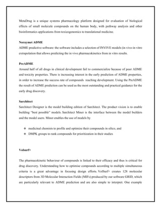 MetaDrug is a unique systems pharmacology platform designed for evaluation of biological
effects of small molecule compounds on the human body, with pathway analysis and other
bioinformatics applications from toxicogenomics to translational medicine.
Noraymet ADME
ADME predictive software: the software includes a selection of INVIVE models (in vivo-in vitro
extrapolation that allows predicting the in vivo pharmacokinetics from in vitro results.
PreADME
Around half of all drugs in clinical development fail to commercialize because of poor ADME
and toxicity properties. There is increasing interest in the early prediction of ADME properties,
in order to increase the success rate of compounds reaching development. Using the PreADME
the result of ADME prediction can be used as the most outstanding and practical guidance for the
early drug discovery.
Sarchitect
Sarchitect Designer is the model building edition of Sarchitect. The product vision is to enable
building “best possible” models. Sarchitect Miner is the interface between the model builders
and the model users. Miner enables the use of models by
❖ medicinal chemists to profile and optimize their compounds in silico, and
❖ DMPK groups to rank compounds for prioritization in their studies
Volsurf+
The pharmacokinetic behaviour of compounds is linked to their efficacy and thus is critical for
drug discovery. Understanding how to optimise compounds according to multiple simultaneous
criteria is a great advantage in focusing design efforts. VolSurf+ creates 128 molecular
descriptors from 3D Molecular Interaction Fields (MIFs) produced by our software GRID, which
are particularly relevant to ADME prediction and are also simple to interpret. One example
 