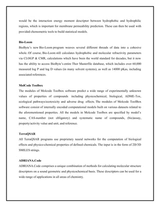 would be the interaction energy moment descriptor between hydrophobic and hydrophilic
regions, which is important for membrane permeability prediction. These can then be used with
provided chemometric tools to build statistical models.
Bio-Loom
BioByte’s new Bio-Loom program weaves several different threads of data into a cohesive
whole. Of course, Bio-Loom still calculates hydrophobic and molecular refractivity parameters
via CLOGP & CMR, calculations which have been the world standard for decades, but it now
has the ability to access BioByte’s entire Thor Masterfile database, which includes over 60,000
measured log P and log D values (in many solvent systems), as well as 14000 pKas, including
associated references.
MolCode Toolbox
The modules of Molcode Toolbox software predict a wide range of experimentally unknown
values of properties of compounds including physicochemical, biological, ADME-Tox,
ecological pathways/ecotoxicity and adverse drug effects. The modules of Molcode ToolBox
software consist of internally encoded computational models built on various datasets related to
the aforementioned properties. All the models in Molcode Toolbox are specified by model’s
name, CAS-number (not obligatory) and systematic name of compounds, (bio)assay,
property/activity value and unit, and reference.
TerraQSAR
All TerraQSAR programs use proprietary neural networks for the computation of biological
effects and physico-chemical properties of defined chemicals. The input is in the form of 2D/3D
SMILES strings.
ADRIANA.Code
ADRIANA.Code comprises a unique combination of methods for calculating molecular structure
descriptors on a sound geometric and physicochemical basis. These descriptors can be used for a
wide range of applications in all areas of chemistry.
 