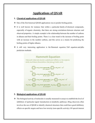 Applications of QSAR
1. Chemical applications of QSAR
❖ One of the first historical QSAR applications was to predict boiling points.
❖ It is well known for instance that within a particular family of chemical compounds,
especially of organic chemistry, that there are strong correlations between structure and
observed properties. A simple example is the relationship between the number of carbons
in alkanes and their boiling points. There is a clear trend in the increase of boiling point
with an increase in the number carbons, and this serves as a means for predicting the
boiling points of higher alkanes.
❖ A still very interesting application is the Hammett equation, Taft equation and pKa
prediction methods.
2. Biological applications of QSAR
❖ The biological activity of molecules is usually measured in assays to establish the level of
inhibition of particular signal transduction or metabolic pathways. Drug discovery often
involves the use of QSAR to identify chemical structures that could have good inhibitory
effects on specific targets and have low toxicity (non-specific activity). Of special interest
 
