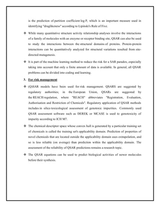 is the prediction of partition coefficient log P, which is an important measure used in
identifying "druglikeness" according to Lipinski's Rule of Five.
❖ While many quantitative structure activity relationship analyses involve the interactions
of a family of molecules with an enzyme or receptor binding site, QSAR can also be used
to study the interactions between the structural domains of proteins. Protein-protein
interactions can be quantitatively analyzed for structural variations resulted from site-
directed mutagenesis.
❖ It is part of the machine learning method to reduce the risk for a SAR paradox, especially
taking into account that only a finite amount of data is available. In general, all QSAR
problems can be divided into coding and learning.
3. For risk management
❖ (Q)SAR models have been used for risk management. QSARS are suggested by
regulatory authorities; in the European Union, QSARs are suggested by
the REACH regulation, where "REACH" abbreviates "Registration, Evaluation,
Authorisation and Restriction of Chemicals". Regulatory application of QSAR methods
includes in silico toxicological assessment of genotoxic impurities. Commonly used
QSAR assessment software such as DEREK or MCASE is used to genotoxicity of
impurity according to ICH M7.
❖ The chemical descriptor space whose convex hull is generated by a particular training set
of chemicals is called the training set's applicability domain. Prediction of properties of
novel chemicals that are located outside the applicability domain uses extrapolation, and
so is less reliable (on average) than prediction within the applicability domain. The
assessment of the reliability of QSAR predictions remains a research topic.
❖ The QSAR equations can be used to predict biological activities of newer molecules
before their synthesis.
 