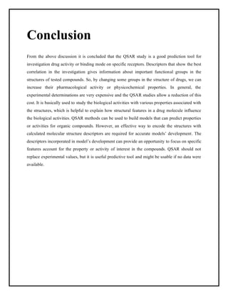 Conclusion
From the above discussion it is concluded that the QSAR study is a good prediction tool for
investigation drug activity or binding mode on specific receptors. Descriptors that show the best
correlation in the investigation gives information about important functional groups in the
structures of tested compounds. So, by changing some groups in the structure of drugs, we can
increase their pharmacological activity or physicochemical properties. In general, the
experimental determinations are very expensive and the QSAR studies allow a reduction of this
cost. It is basically used to study the biological activities with various properties associated with
the structures, which is helpful to explain how structural features in a drug molecule influence
the biological activities. QSAR methods can be used to build models that can predict properties
or activities for organic compounds. However, an effective way to encode the structures with
calculated molecular structure descriptors are required for accurate models’ development. The
descriptors incorporated in model’s development can provide an opportunity to focus on specific
features account for the property or activity of interest in the compounds. QSAR should not
replace experimental values, but it is useful predictive tool and might be usable if no data were
available.
 