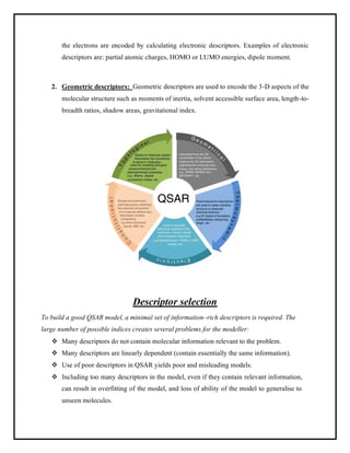 the electrons are encoded by calculating electronic descriptors. Examples of electronic
descriptors are: partial atomic charges, HOMO or LUMO energies, dipole moment.
2. Geometric descriptors: Geometric descriptors are used to encode the 3-D aspects of the
molecular structure such as moments of inertia, solvent accessible surface area, length-to-
breadth ratios, shadow areas, gravitational index.
Descriptor selection
To build a good QSAR model, a minimal set of information–rich descriptors is required. The
large number of possible indices creates several problems for the modeller:
❖ Many descriptors do not contain molecular information relevant to the problem.
❖ Many descriptors are linearly dependent (contain essentially the same information).
❖ Use of poor descriptors in QSAR yields poor and misleading models.
❖ Including too many descriptors in the model, even if they contain relevant information,
can result in overfitting of the model, and loss of ability of the model to generalise to
unseen molecules.
 