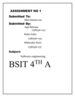ASSIGNMENT NO 1
Submitted To:
Mam Samina naz
Submitted By:
Aqsa Rehman
17581556-023
Rabia Zafar
17581556-045
Mubaraka Nazir
17581556-037
Subject:
Software engineering
BSIT 4TH
A
 