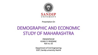 Presentation On
DEMOGRAPHIC AND ECONOMIC
STUDY OF MAHARASHTRA
PRESENTED BY
KUNAL R. BHADANE
Roll no. 03
Department of Civil Engineering
SOET, Sandip university, Nashik
 