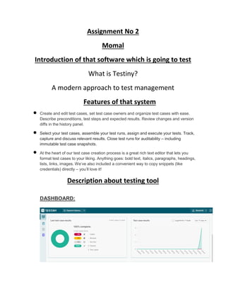 Assignment No 2
Momal
Introduction of that software which is going to test
What is Testiny?
A modern approach to test management
Features of that system
 Create and edit test cases, set test case owners and organize test cases with ease.
Describe preconditions, test steps and expected results. Review changes and version
diffs in the history panel.
 Select your test cases, assemble your test runs, assign and execute your tests. Track,
capture and discuss relevant results. Close test runs for auditability – including
immutable test case snapshots.
 At the heart of our test case creation process is a great rich text editor that lets you
format test cases to your liking. Anything goes: bold text, italics, paragraphs, headings,
lists, links, images. We’ve also included a convenient way to copy snippets (like
credentials) directly – you’ll love it!
Description about testing tool
DASHBOARD:
 