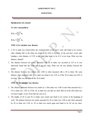 Page 1
ASSIGNMENT NO. 2
SURVEYING
PROBLEMS ON CHAIN
To solve such problem
1) Lo = (
𝒍 𝟏
𝒍 𝟎
)
𝟐
Lo
2) Ao = (
𝒍 𝟏
𝒍 𝟎
)
𝟐
Ao
TYPE I) To calculate true distance
1. A 20 m chain was tested before the commencement of the day’s work and found to be correct.
After chaining 840 m the chain was found to be 0.08 m too long. At the end day’s work, after
chaining a total distance of 1376 m the chain was found to be 0.12 m too long. What was true
distance chained?
2. The distance between two points, measured with 20 m chain, was recorded as 327 m. It was
afterwards found that the chain was 3 cm too long. What was the true distance between the
points?
3. The distance between two stations was 1200 m when measured with a 20 m chain. The same
distance when measured with 30 m chain was found to be 1195 m. If the 20 m chain was 0.05 m
too long, what was the error in the 30 m chain?
TYPE II) To calculate true distance
1. The distance measured between two points by a 20m chain was 1340 m and when measured by a
30 m chain was 1345 m. If the 30 m chain was one link too short; find out if the 20m chain was
of correct length or not. If not find the error in it.
2. The lengths of 20 m and 30 m chains were tested and found to be correct at the beginning of
work. The distance between two points measured by 20 m chain was 1340 m and when measured
by 30 m chain was 1345 m. 30 m chain was tested again and found to be 20 cm too short.
 