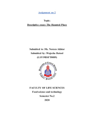Assignment no 2
Topic;
Descriptive essay: The Haunted Place
Submitted to :Ms. Noreen Akhtar
Submitted by :Wajeeha Batool
(L1F19BSFT0089)
FACULTY OF LIFE SCIENCES
Food science and technology
Semester No.2
2020
 