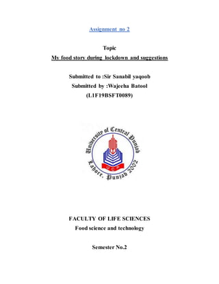 Assignment no 2
Topic
My food story during lockdown and suggestions
Submitted to :Sir Sanabil yaqoob
Submitted by :Wajeeha Batool
(L1F19BSFT0089)
FACULTY OF LIFE SCIENCES
Food science and technology
Semester No.2
 