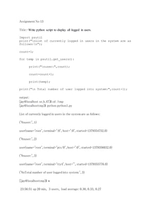Assignment No 13 
Title:-Write python script to display all logged in users. 
Import psutil 
print("nList of currently logged in users in the system are as 
follows:n"); 
count=1; 
for temp in psutil.get_users(): 
print("nuser:",count); 
count=count+1; 
print(temp); 
print("n Total number of user logged into system:",count-1); 
output: 
[jay@localhost se_b_47]$ cd /tmp 
[jay@localhosttmp]$ python python1.py 
List of currently logged in users in the system are as follows: 
('nuser:', 1) 
user(name='root', terminal=':0', host=':0', started=1379354752.0) 
('nuser:', 2) 
user(name='root', terminal='pts/0', host=':0', started=1379356032.0) 
('nuser:', 3) 
user(name='root', terminal='tty4', host='', started=1379355776.0) 
('nTotal number of user logged into system:', 3) 
[[jay@localhosttmp]$ w 
23:56:51 up 20 min, 3 users, load average: 0.30, 0.33, 0.27 
 