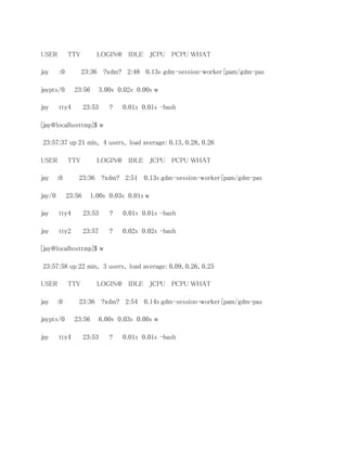 USER TTY LOGIN@ IDLE JCPU PCPU WHAT 
jay :0 23:36 ?xdm? 2:48 0.13s gdm-session-worker [pam/gdm-pas 
jaypts/0 23:56 3.00s 0.02s 0.00s w 
jay tty4 23:53 ? 0.01s 0.01s -bash 
[jay@localhosttmp]$ w 
23:57:37 up 21 min, 4 users, load average: 0.13, 0.28, 0.26 
USER TTY LOGIN@ IDLE JCPU PCPU WHAT 
jay :0 23:36 ?xdm? 2:51 0.13s gdm-session-worker [pam/gdm-pas 
jay/0 23:56 1.00s 0.03s 0.01s w 
jay tty4 23:53 ? 0.01s 0.01s -bash 
jay tty2 23:57 ? 0.02s 0.02s -bash 
[jay@localhosttmp]$ w 
23:57:58 up 22 min, 3 users, load average: 0.09, 0.26, 0.25 
USER TTY LOGIN@ IDLE JCPU PCPU WHAT 
jay :0 23:36 ?xdm? 2:54 0.14s gdm-session-worker [pam/gdm-pas 
jaypts/0 23:56 6.00s 0.03s 0.00s w 
jay tty4 23:53 ? 0.01s 0.01s -bash 
 