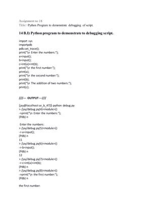 Assignment no 14 
Title:-Python Program to demonstrate debugging of script. 
14 B.I) Python program to demonstrate to debugging script. 
import sys 
importpdb 
pdb.set_trace(); 
print("n Enter the numbers:"); 
a=input(); 
b=input(); 
c=int(a)+int(b); 
print("n the first number:"); 
print(a); 
print("n the second number:"); 
print(b); 
print("n The addition of two numbers:"); 
print(c); 
///--- OUTPUT ---/// 
[jay@localhost se_b_47]$ python debug.py 
> /jay/debug.py(4)<module>() 
->print("n Enter the numbers:"); 
(Pdb) n 
Enter the numbers: 
> /jay/debug.py(5)<module>() 
-> a=input(); 
(Pdb) n 
11 
> /jay/debug.py(6)<module>() 
-> b=input(); 
(Pdb) n 
12 
> /jay/debug.py(7)<module>() 
-> c=int(a)+int(b); 
(Pdb) n 
> /jay/debug.py(8)<module>() 
->print("n the first number:"); 
(Pdb) n 
the first number: 
 