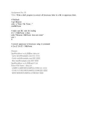 Assignment No. 15 
Title:-Write a shell program to convert all lowercase letter in a file to uppercase letter. 
#!/bin/bash 
# get filename 
echo -n "Enter File Name : " 
readfileName 
# make sure file exits for reading 
if [ ! -f $fileName ]; then 
echo "Filename $fileName does not exists" 
exit 1 
fi 
# convert uppercase to lowercase using tr command 
tr '[a-z]' '[A-Z]' < $fileName 
Output: 
[jay@localhost se_b_29]$cat data.txt 
Larry larry@example.com 111-1111 
Curly curly@example.com 222-2222 
Moe moe@example.com 333-3333 
[jay@localhost se_b_29]$ perl 7.sh 
Enter File Name : data.txt 
LARRY LARRY@EXAMPLE.COM 111-1111 
CURLY CURLY@EXAMPLE.COM 222-2222 
MOE MOE@EXAMPLE.COM 333-3333 
 