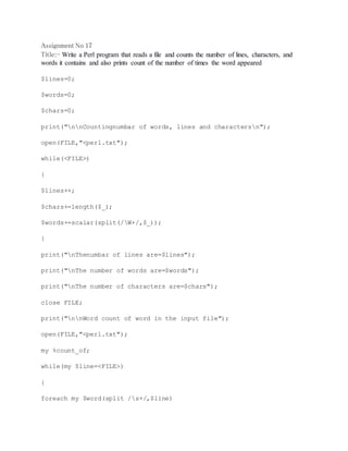 Assignment No 17 
Title:- Write a Perl program that reads a file and counts the number of lines, characters, and 
words it contains and also prints count of the number of times the word appeared 
$lines=0; 
$words=0; 
$chars=0; 
print("nnCountingnumbar of words, lines and charactersn"); 
open(FILE,"<perl.txt"); 
while(<FILE>) 
{ 
$lines++; 
$chars+=length($_); 
$words+=scalar(split(/W+/,$_)); 
} 
print("nThenumbar of lines are=$lines"); 
print("nThe number of words are=$words"); 
print("nThe number of characters are=$chars"); 
close FILE; 
print("nnWord count of word in the input file"); 
open(FILE,"<perl.txt"); 
my %count_of; 
while(my $line=<FILE>) 
{ 
foreach my $word(split /s+/,$line) 
 