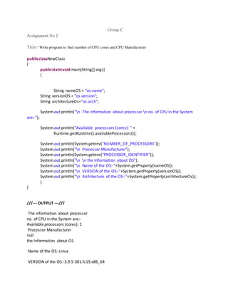 Group C 
Assignment No 1 
Title:-Write program to find number of CPU cores and CPU Manufacturer 
publicclassNewClass 
{ 
publicstaticvoid main(String[] args) 
{ 
String nameOS = "os.name"; 
String versionOS = "os.version"; 
String architectureOs="os.arch"; 
System.out.println("n The information about processor n no. of CPU in the System 
are:-"); 
System.out.println("Available processors (cores): " + 
Runtime.getRuntime().availableProcessors()); 
System.out.println(System.getenv("NUMBER_OF_PROCESSORS")); 
System.out.println("n Processor Manufacturer"); 
System.out.println(System.getenv("PROCESSOR_IDENTIFIER")); 
System.out.println("n n the Information about OS"); 
System.out.println("n Name of the OS:-"+System.getProperty(nameOS)); 
System.out.println("n VERSION of the OS:-"+System.getProperty(versionOS)); 
System.out.println("n Architecture of the OS:-"+System.getProperty(architectureOs)); 
} 
} 
///--- OUTPUT ---/// 
The information about processor 
no. of CPU in the System are:- 
Available processors (cores): 1 
Processor Manufacturer 
null 
the Information about OS 
Name of the OS:-Linux 
VERSION of the OS:-3.9.5-301.fc19.x86_64 
 