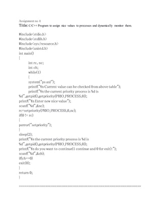 Assignment no 4 
Title: C/C++ Program to assign nice values to processes and dynamically monitor them. 
#include<stdio.h> 
#include<stdlib.h> 
#include<sys/resource.h> 
#include<unistd.h> 
int main() 
{ 
int rc, nc; 
int ch; 
while(1) 
{ 
system("ps axl"); 
printf("n Current value can be checked from above table"); 
printf("n the current priority process is %d is 
%d",getpid(),getpriority(PRIO_PROCESS,0)); 
printf("n Enter new nice value"); 
scanf("%d",&nc); 
rc=setpriority(PRIO_PROCESS,0,nc); 
if(0 != rc) 
{ 
perror("setpriority"); 
} 
sleep(2); 
printf("n the current priority process is %d is 
%d",getpid(),getpriority(PRIO_PROCESS,0)); 
printf("n do you want to continue(1 continue and 0 for exit):"); 
scanf("%d",&ch); 
if(ch==0) 
exit(0); 
} 
return 0; 
} 
================================================================== 
 