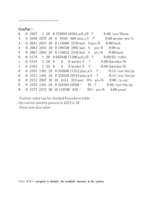 ====================== 
OutPut:- 
0 0 2037 1 20 0 578004 18364 poll_sSl ? 0:00 /usr/libexe 
4 0 2040 2037 20 0 8456 668 unix_s S ? 0:00 gnome-pty-h 
4 0 2041 2037 20 0 116008 2276 wait Sspts/0 0:00 bash 
4 0 2064 2041 20 0 199540 3992 wait S pts/0 0:00 su 
4 0 2067 2064 20 0 116012 2316 wait S pts/0 0:00 bash 
0 0 2179 1 20 0 665848 17396 poll_sSl ? 0:00 file-roller 
1 0 2334 2 20 0 0 0 worker S ? 0:00 [kworker/0: 
1 0 2335 2 20 0 0 0 worker S ? 0:00 [kworker/0: 
0 0 2355 1461 20 0 320988 11312 pipe_w S ? 0:15 /usr/bin/py 
0 0 2371 1461 20 0 320328 10744 pipe_w S ? 0:15 /usr/bin/py 
0 0 2373 2067 30 10 4164 324 wait SN+ pts/0 0:00 ./a.out 
0 0 2375 1461 20 0 320464 10556 - Rl ? 0:00 /usr/bin/py 
0 0 2377 2373 30 10 110700 828 - RN+ pts/0 0:00 psaxl 
Current value can be checked from above table 
the current priority process is 2373 is 10 
Enter new nice value 
Title:-C/C++ program to identify the available memory in the system. 
 