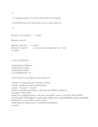 /* 
* C program to print the system statistics like system uptime, 
* total RAM space, free RAM space, process count, page size 
*/ 
#include <sys/sysinfo.h> // sysinfo 
#include <stdio.h> 
#include <unistd.h> // sysconf 
#include "syscalls.h" // just contains a wrapper function - error 
int main() 
{ 
struct sys infomyinfo; 
unsigned long total_bytes; 
unsigned long total_fb; 
unsigned long total_fc; 
if (sysinfo(&myinfo) != 0) 
error("sysinfo: error reading system statistics"); 
total_bytes = myinfo.mem_unit * myinfo.totalram; 
total_fb = myinfo.mem_unit * myinfo.freeram; 
total_fc = total_bytes - total_fb; 
printf("total usable main memory is %lu Bytes, %lu MBn",total_bytes, 
total_bytes/1024/1024); 
printf("Free available memory is: %lu Bytes, %lu MBn",total_fc, (((total_fb)/1024)/1024)); 
printf("Uptime: %ld:%ld:%ldn", myinfo.uptime/3600, myinfo.uptime%3600/60, myinfo.uptime%60); 
printf("Process count: %dn", myinfo.procs); 
printf("Page size: %ld bytesn", sysconf(_SC_PAGESIZE)); 
return 0; 
} 
 