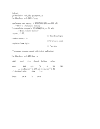 Output:- 
[jay@localhost se_b_29]$ gccmyram_c.c 
[jay@localhost se_b_29]$ ./a.out 
total usable main memory is 1036783616 Bytes, 988 MB 
// Here is total usable memory 
Free available memory is: 962154496 Bytes, 71 MB 
// Free available memory 
Uptime: 1:3:57 
// Time from log in 
Process count: 279 
//All process count 
Page size: 4096 bytes 
// Page size 
// compare memory output with system-call output 
[jay@localhost se_b_47]$ free -m 
total used free shared buffers cached 
Mem: 988 918 70 0 18 240 
// total memory is 988 anf free memory is 70 
-/+ buffers/cache: 660 328 
Swap: 2079 6 2073 
 