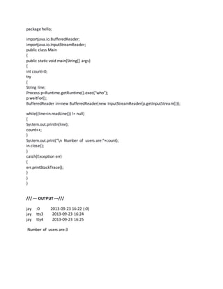 package hello; 
importjava.io.BufferedReader; 
importjava.io.InputStreamReader; 
public class Main 
{ 
public static void main(String[] args) 
{ 
int count=0; 
try 
{ 
String line; 
Process p=Runtime.getRuntime().exec("who"); 
p.waitFor(); 
BufferedReader in=new BufferedReader(new InputStreamReader(p.getInputStream())); 
while((line=in.readLine()) != null) 
{ 
System.out.println(line); 
count++; 
} 
System.out.print("n Number of users are:"+count); 
in.close(); 
} 
catch(Exception err) 
{ 
err.printStackTrace(); 
} 
} 
} 
/// --- OUTPUT ---/// 
jay :0 2013-09-23 16:22 (:0) 
jay tty3 2013-09-23 16:24 
jay tty4 2013-09-23 16:25 
Number of users are:3 
 