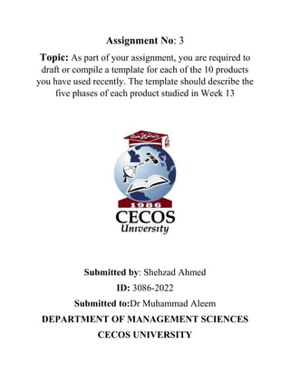 Assignment No: 3
Topic: As part of your assignment, you are required to
draft or compile a template for each of the 10 products
you have used recently. The template should describe the
five phases of each product studied in Week 13
Submitted by: Shehzad Ahmed
ID: 3086-2022
Submitted to:Dr Muhammad Aleem
DEPARTMENT OF MANAGEMENT SCIENCES
CECOS UNIVERSITY
 