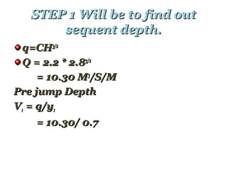 STEP 1 Will be to find outSTEP 1 Will be to find out
sequent depth.sequent depth.
q=CHq=CH3/23/2
Q = 2.2 * 2.8Q = 2.2 * 2.83/23/2
= 10.30 M= 10.30 M33
/S/M/S/M
Pre jump DepthPre jump Depth
VV11 = q/y= q/y11
= 10.30/ 0.7= 10.30/ 0.7
 