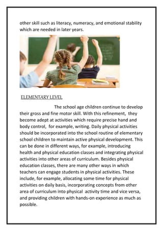 other skill such as literacy, numeracy, and emotional stability
which are needed in later years.
ELEMENTARY LEVEL
The school age children continue to develop
their gross and fine motor skill. With this refinement, they
become adept at activities which require precise hand and
body control, for example, writing. Daily physical activities
should be incorporated into the school routine of elementary
school children to maintain active physical development. This
can be done in different ways, for example, introducing
health and physical education classes and integrating physical
activities into other areas of curriculum. Besides physical
education classes, there are many other ways in which
teachers can engage students in physical activities. These
include, for example, allocating some time for physical
activities on daily basis, incorporating concepts from other
area of curriculum into physical activity time and vice versa,
and providing children with hands-on experience as much as
possible.
 