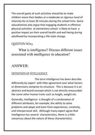 The overall goals of such activities should be to make
children move their bodies at a moderate or rigorous level of
intensity for at least 20 minutes during the school time. Some
educationists also argue that engaging students in effective
physical activities at elementary school is likely to have a
positive impact on their overall health and well-being during
adulthood by incorporating a life-style change.
QUESTION NO#3
What is intelligence? Discuss different issues
associated with intelligence in education?
ANSWER:
DEFINITION OF INTELLIGENCE
The term intelligence has been describe
differently by expert with little agreement over what factors
or dimensions comprise its structure. This is because it is an
abstract and board concept which is not directly measurable
like some other human traits such as height, weight etc.
Generally, intelligence is thought of a combination of
different attributes, for example, the ability to solve
problems and adapt and learn from experiences, creativity,
and interpersonal skill. Although many expert agree that
intelligence has several characteristics, there is a little
consensus about the nature of these characteristics.
 