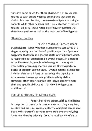 Similarly, some agree that these characteristics are closely
related to each other; whereas other argue that they are
distinct features. Besides, some view intelligence as a single
capacity while other believes that it is a collection of loosely
related abilities. These varied belief have influenced that
theoretical position as well as the measures of intelligence.
Theoretical positions
There is a continuous debate among
psychologists about whether intelligence is composed of a
single capacity or a number of specific capacities. Spearman
suggested that there is a general ability or intelligence which
is responsible for an individual’s overall success in different
tasks. For example, people who have good memory and
information processing mechanisms are likely to perform
better at problem solving tasks. Overall general intelligence
includes abstract thinking or reasoning, the capacity to
acquire new knowledge and problem solving ability.
However, other theories argue that individuals have more
than one specific ability, and thus view intelligence as
multifaceted.
TRIARCHIC THEORY OF INTELLIGENCE:
Robert Sternberg proposed that intelligence
is composed of three basic components including analytical,
creative and practical components. The analytical component
deals with a person’s ability to solve problems by analyzing
ideas and thinking critically. Creative intelligence refers to
 