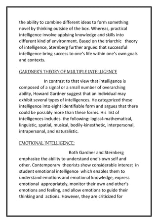 the ability to combine different ideas to form something
novel by thinking outside of the box. Whereas, practical
intelligence involve applying knowledge and skills into
different kind of environment. Based on the triarchic theory
of intelligence, Sternberg further argued that successful
intelligence bring success to one’s life within one’s own goals
and contexts.
GARDNER’S THEORY OF MULTIPLE INTELLIGENCE
In contrast to that view that intelligence is
composed of a signal or a small number of overarching
ability, Howard Gardner suggest that an individual may
exhibit several types of intelligences. He categorized these
intelligence into eight identifiable form and argues that there
could be possibly more than these forms. His list of
intelligences includes the following: logical-mathematical,
linguistic, spatial, musical, bodily-kinesthetic, interpersonal,
intrapersonal, and naturalistic.
EMOTIONAL INTELLIGENCE:
Both Gardner and Sternberg
emphasize the ability to understand one’s own self and
other. Contemporary theorists show considerable interest in
student emotional intelligence which enables them to
understand emotions and emotional knowledge, express
emotional appropriately, monitor their own and other’s
emotions and feeling, and allow emotions to guide their
thinking and actions. However, they are criticized for
 