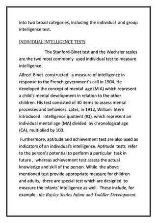 into two broad categories, including the individual and group
intelligence test.
INDIVIDUAL INTELLIGENCE TESTS
The Stanford-Binet test and the Wechsler scales
are the two most commonly used individual test to measure
intelligence.
Alfred Binet constructed a measure of intelligence in
response to the French government’s call in 1904. He
developed the concept of mental age (M A) which represent
a child’s mental development in relation to the other
children. His test consisted of 30 items to assess mental
processes and behaviors. Later, in 1912, William Stern
introduced intelligence quotient (IQ), which represent an
individual mental age (MA) divided by chronological age
(CA), multiplied by 100.
Furthermore, aptitude and achievement test are also used as
indicators of an individual’s intelligence. Aptitude tests refer
to the person’s potential to perform a particular task in
future , whereas achievement test assess the actual
knowledge and skill of the person. While the above
mentioned test provide appropriate measure for children
and adults, there are special test which are designed to
measure the infants’ intelligence as well. These include, for
example , the Bayley Scales Infant and Toddler Development.
 