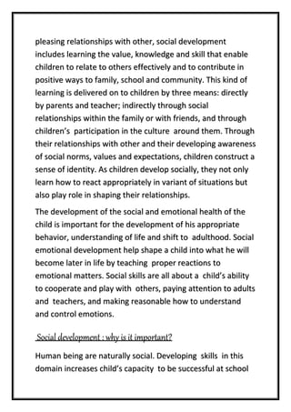 pleasing relationships with other, social development
includes learning the value, knowledge and skill that enable
children to relate to others effectively and to contribute in
positive ways to family, school and community. This kind of
learning is delivered on to children by three means: directly
by parents and teacher; indirectly through social
relationships within the family or with friends, and through
children’s participation in the culture around them. Through
their relationships with other and their developing awareness
of social norms, values and expectations, children construct a
sense of identity. As children develop socially, they not only
learn how to react appropriately in variant of situations but
also play role in shaping their relationships.
The development of the social and emotional health of the
child is important for the development of his appropriate
behavior, understanding of life and shift to adulthood. Social
emotional development help shape a child into what he will
become later in life by teaching proper reactions to
emotional matters. Social skills are all about a child’s ability
to cooperate and play with others, paying attention to adults
and teachers, and making reasonable how to understand
and control emotions.
Social development : why is it important?
Human being are naturally social. Developing skills in this
domain increases child’s capacity to be successful at school
 