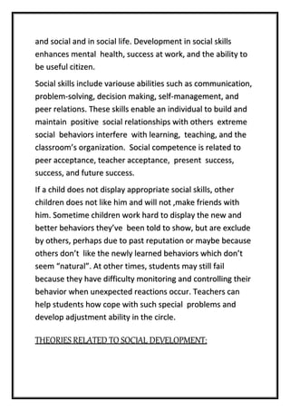 and social and in social life. Development in social skills
enhances mental health, success at work, and the ability to
be useful citizen.
Social skills include variouse abilities such as communication,
problem-solving, decision making, self-management, and
peer relations. These skills enable an individual to build and
maintain positive social relationships with others extreme
social behaviors interfere with learning, teaching, and the
classroom’s organization. Social competence is related to
peer acceptance, teacher acceptance, present success,
success, and future success.
If a child does not display appropriate social skills, other
children does not like him and will not ,make friends with
him. Sometime children work hard to display the new and
better behaviors they’ve been told to show, but are exclude
by others, perhaps due to past reputation or maybe because
others don’t like the newly learned behaviors which don’t
seem “natural”. At other times, students may still fail
because they have difficulty monitoring and controlling their
behavior when unexpected reactions occur. Teachers can
help students how cope with such special problems and
develop adjustment ability in the circle.
THEORIES RELATED TO SOCIAL DEVELOPMENT:
 