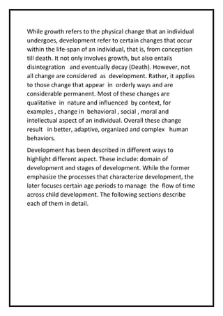 While growth refers to the physical change that an individual
undergoes, development refer to certain changes that occur
within the life-span of an individual, that is, from conception
till death. It not only involves growth, but also entails
disintegration and eventually decay (Death). However, not
all change are considered as development. Rather, it applies
to those change that appear in orderly ways and are
considerable permanent. Most of these changes are
qualitative in nature and influenced by context, for
examples , change in behavioral , social , moral and
intellectual aspect of an individual. Overall these change
result in better, adaptive, organized and complex human
behaviors.
Development has been described in different ways to
highlight different aspect. These include: domain of
development and stages of development. While the former
emphasize the processes that characterize development, the
later focuses certain age periods to manage the flow of time
across child development. The following sections describe
each of them in detail.
 