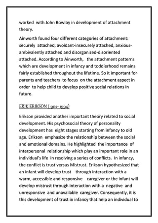 worked with John Bowlby in development of attachment
theory.
Ainworth found four different categories of attachment:
securely attached, avoidant-insecurely attached, anxious-
ambivalently attached and disorganized-disoriented
attached. According to Ainworth, the attachment patterns
which are development in infancy and toddlerhood remains
fairly established throughout the lifetime. So it important for
parents and teachers to focus on the attachment aspect in
order to help child to develop positive social relations in
future.
ERIK ERIKSON (1902- 1994)
Erikson provided another important theory related to social
development. His psychosocial theory of personality
development has eight stages starting from infancy to old
age. Erikson emphasize the relationship between the social
and emotional domains. He highlighted the importance of
interpersonal relationship which play an important role in an
individual’s life in resolving a series of conflicts. In infancy,
the conflict is trust versus Mistrust. Erikson hypothesized that
an infant will develop trust through interaction with a
warm, accessible and responsive caregiver or the infant will
develop mistrust through interaction with a negative and
unresponsive and unavailable caregiver. Consequently, it is
this development of trust in infancy that help an individual to
 