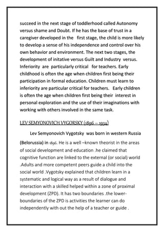 succeed in the next stage of toddlerhood called Autonomy
versus shame and Doubt. If he has the base of trust in a
caregiver developed in the first stage, the child is more likely
to develop a sense of his independence and control over his
own behavior and environment. The next two stages, the
development of initative versus Guilt and Industry versus.
Inferiority are particularly critical for teachers. Early
childhood is often the age when children first being their
participation in formal education. Children must learn to
inferiority are particular critical for teachers. Early children
is often the age when children first being their interest in
personal exploration and the use of their imaginations with
working with others involved in the same task.
LEV SEMYONOVICH VYGORSKY (1896 – 1934)
Lev Semyonovich Vygotsky was born in western Russia
(Belorussia) in 1896. He is a well –known theorist in the areas
of social development and education .he claimed that
cognitive function are linked to the external (or social) world
.Adults and more competent peers guide a child into the
social world .Vygotsky explained that children learn in a
systematic and logical way as a result of dialogue and
interaction with a skilled helped within a zone of proximal
development (ZPD). It has two boundaries .the lower-
boundaries of the ZPD is activities the learner can do
independently with out the help of a teacher or guide .
 
