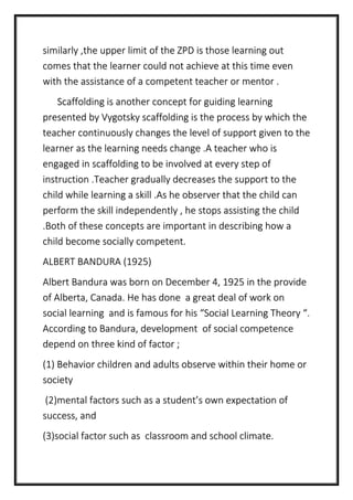 similarly ,the upper limit of the ZPD is those learning out
comes that the learner could not achieve at this time even
with the assistance of a competent teacher or mentor .
Scaffolding is another concept for guiding learning
presented by Vygotsky scaffolding is the process by which the
teacher continuously changes the level of support given to the
learner as the learning needs change .A teacher who is
engaged in scaffolding to be involved at every step of
instruction .Teacher gradually decreases the support to the
child while learning a skill .As he observer that the child can
perform the skill independently , he stops assisting the child
.Both of these concepts are important in describing how a
child become socially competent.
ALBERT BANDURA (1925)
Albert Bandura was born on December 4, 1925 in the provide
of Alberta, Canada. He has done a great deal of work on
social learning and is famous for his “Social Learning Theory “.
According to Bandura, development of social competence
depend on three kind of factor ;
(1) Behavior children and adults observe within their home or
society
(2)mental factors such as a student’s own expectation of
success, and
(3)social factor such as classroom and school climate.
 