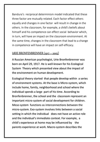 Bandura’s reciprocal determinism model indicated that these
three factor are mutually related. Each factor effect others
equally and changes in one factor will result in change in the
others. In the classroom, for example, a child’s beliefs about
himself and his competence can effect social behavior which,
in turn, will have an impact on the classroom environment. At
the same time, changes in the classroom that lead to a change
in competence will have an impact on self-efficacy.
URIE BRONFENBRENNER (1917 – 2005)
A Russian American psychologist, Urie Bronfenbrenner was
born on April 29, 1917. He is well-known for his Ecological
System Theory which presented view about the impact of
the environment on human development.
Ecological theory started that people develop within a series
of environment systems. At the base is Micro-system, which
include home, family, neighborhood and school where the
individual spends a large part of his time. According to
Bronfenbrenner, the school and the classroom represent an
important micro-system of social development for children.
Meso-system functions as interconnections between the
micro-system. Exo-system involves links between a social
setting in which the individual does not have an active role
and the individual’s immediate context. For example, a
child’s experience at home may be influenced by the
parents experience at work. Macro-system describes the
 