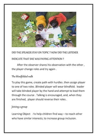 DID THE SPEAKER STAY ON TOPIC ? HOW DID THE LISTENER
INDICATE THAT SHE WAS PAYING ATTENTION ?
After the observer shares his observation with the other ,
the player change roles and try again .
The blindfolded walk
To play this game, create path with hurdles .then assign player
to one of two roles .Blinded player will wear blindfold. leader
will take blinded player by the hand and attempt to lead them
through the course . Talking is encouraged, and, when they
are finished, player should reverse their roles .
Joining a group
Learning Object : To help children find way – to reach other
who have similar interests; to increase group inclusion.
 