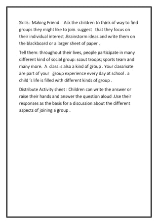 Skills: Making Friend: Ask the children to think of way to find
groups they might like to join. suggest that they focus on
their individual interest .Brainstorm ideas and write them on
the blackboard or a larger sheet of paper .
Tell them: throughout their lives, people participate in many
different kind of social group: scout troops; sports team and
many more. A class is also a kind of group . Your classmate
are part of your group experience every day at school . a
child ‘s life is filled with different kinds of group .
Distribute Activity sheet : Children can write the answer or
raise their hands and answer the question aloud .Use their
responses as the basis for a discussion about the different
aspects of joining a group .
 
