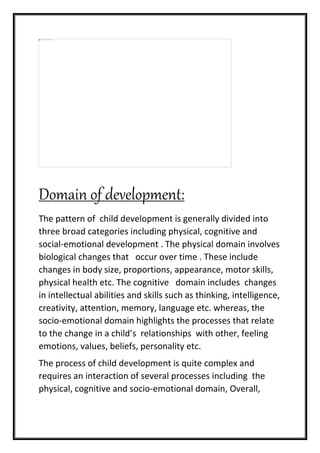 Domain of development:
The pattern of child development is generally divided into
three broad categories including physical, cognitive and
social-emotional development . The physical domain involves
biological changes that occur over time . These include
changes in body size, proportions, appearance, motor skills,
physical health etc. The cognitive domain includes changes
in intellectual abilities and skills such as thinking, intelligence,
creativity, attention, memory, language etc. whereas, the
socio-emotional domain highlights the processes that relate
to the change in a child’s relationships with other, feeling
emotions, values, beliefs, personality etc.
The process of child development is quite complex and
requires an interaction of several processes including the
physical, cognitive and socio-emotional domain, Overall,
 
