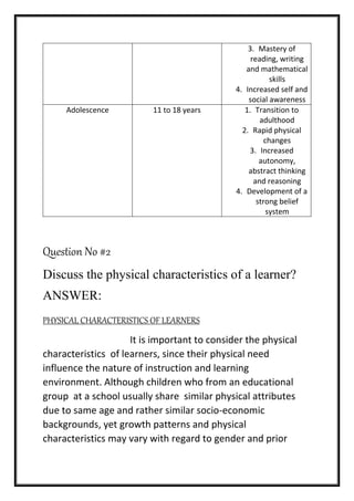 3. Mastery of
reading, writing
and mathematical
skills
4. Increased self and
social awareness
Adolescence 11 to 18 years 1. Transition to
adulthood
2. Rapid physical
changes
3. Increased
autonomy,
abstract thinking
and reasoning
4. Development of a
strong belief
system
Question No #2
Discuss the physical characteristics of a learner?
ANSWER:
PHYSICAL CHARACTERISTICS OF LEARNERS
It is important to consider the physical
characteristics of learners, since their physical need
influence the nature of instruction and learning
environment. Although children who from an educational
group at a school usually share similar physical attributes
due to same age and rather similar socio-economic
backgrounds, yet growth patterns and physical
characteristics may vary with regard to gender and prior
 
