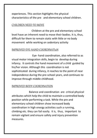 experiences. This section highlights the physical
characteristics of the pre and elementary school children.
CHILDREN NEED TO MOVE
Children at the pre and elementary school
level have an inherent need to move their bodies. It is, thus,
difficult for them to remain static with little or no body
movement while working on sedentary activity
IMPROVED EYE-HAND COORDINATI0N
Eye- hand coordination, also referred to as
visual motor integration skills, begin to develop during
infancy. It controls the hand movement of a child guided by
his/her vision. Although this coordination is not
sophisticated during infancy, it reaches to the point of near
independence during the pre-school years, and continues to
improve through middle childhood.
IMPROVED BODY COORDINATION
Balance and coordination are critical physical
attributes which help the child to maintain a controlled body
position while performing a task. While the pre and
elementary school children show increased body
coordination in high energy activities such a running,
climbing etc. they can fail easily. it is, thus, important to
remain vigilant and ensure safety and injury prevention
measures.
 